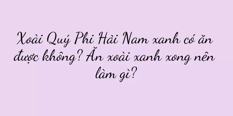 Xoài Quý Phi Hải Nam xanh có ăn được không? Ăn xoài xanh xong nên làm gì?