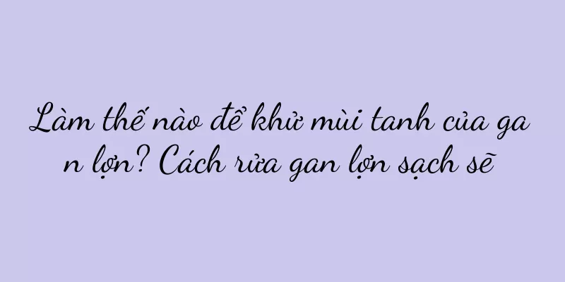 Làm thế nào để khử mùi tanh của gan lợn? Cách rửa gan lợn sạch sẽ