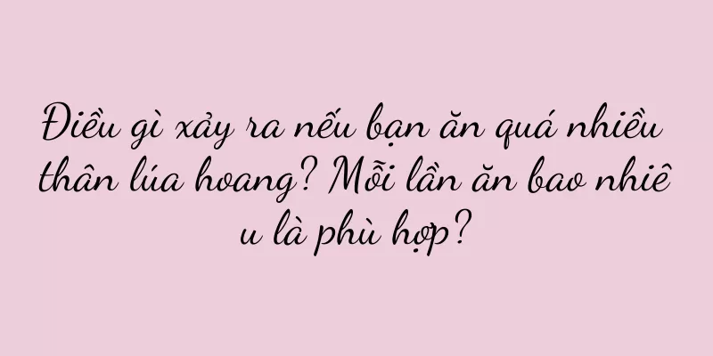 Điều gì xảy ra nếu bạn ăn quá nhiều thân lúa hoang? Mỗi lần ăn bao nhiêu là phù hợp?