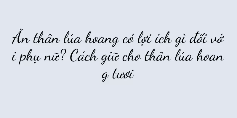 Ăn thân lúa hoang có lợi ích gì đối với phụ nữ? Cách giữ cho thân lúa hoang tươi