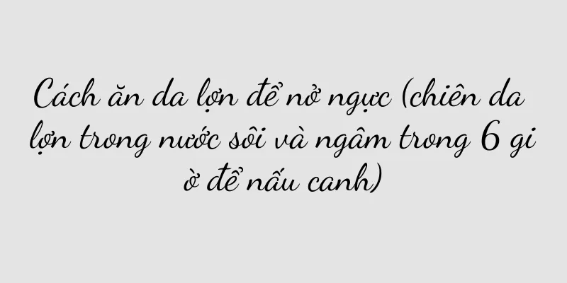 Cách ăn da lợn để nở ngực (chiên da lợn trong nước sôi và ngâm trong 6 giờ để nấu canh)