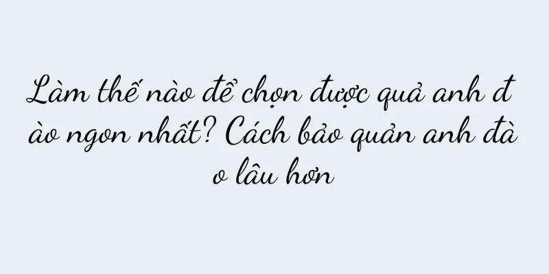 Làm thế nào để chọn được quả anh đào ngon nhất? Cách bảo quản anh đào lâu hơn