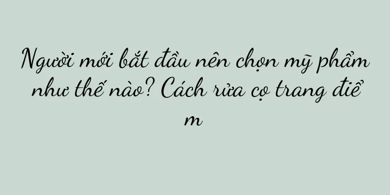 Người mới bắt đầu nên chọn mỹ phẩm như thế nào? Cách rửa cọ trang điểm