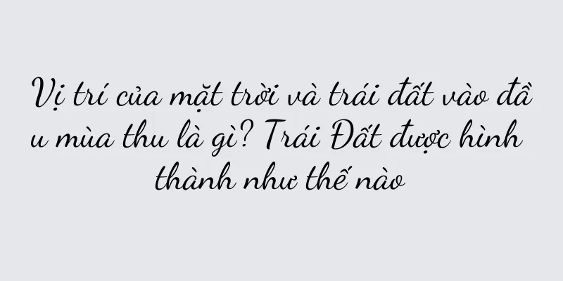 Vị trí của mặt trời và trái đất vào đầu mùa thu là gì? Trái Đất được hình thành như thế nào
