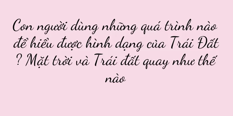 Con người dùng những quá trình nào để hiểu được hình dạng của Trái Đất? Mặt trời và Trái đất quay như thế nào