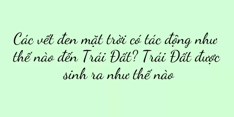 Các vết đen mặt trời có tác động như thế nào đến Trái Đất? Trái Đất được sinh ra như thế nào