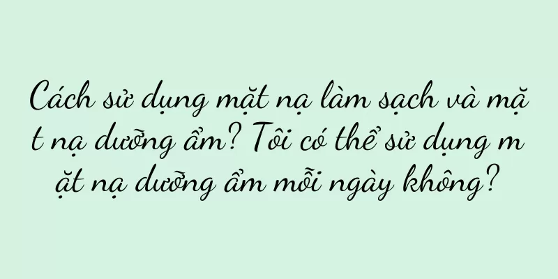Cách sử dụng mặt nạ làm sạch và mặt nạ dưỡng ẩm? Tôi có thể sử dụng mặt nạ dưỡng ẩm mỗi ngày không?