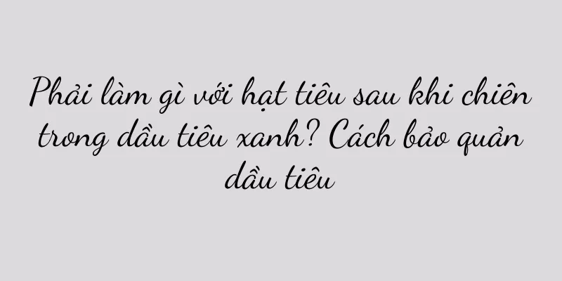 Phải làm gì với hạt tiêu sau khi chiên trong dầu tiêu xanh? Cách bảo quản dầu tiêu