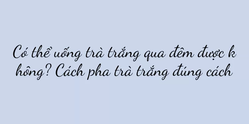 Có thể uống trà trắng qua đêm được không? Cách pha trà trắng đúng cách