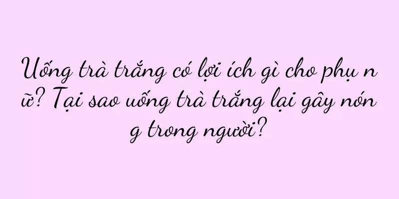 Uống trà trắng có lợi ích gì cho phụ nữ? Tại sao uống trà trắng lại gây nóng trong người?