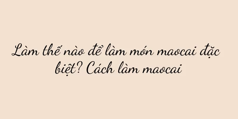 Làm thế nào để làm món maocai đặc biệt? Cách làm maocai