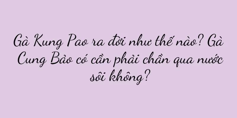 Gà Kung Pao ra đời như thế nào? Gà Cung Bảo có cần phải chần qua nước sôi không?