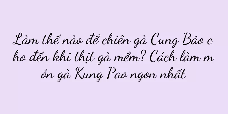 Làm thế nào để chiên gà Cung Bảo cho đến khi thịt gà mềm? Cách làm món gà Kung Pao ngon nhất