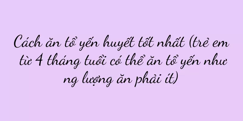 Cách ăn tổ yến huyết tốt nhất (trẻ em từ 4 tháng tuổi có thể ăn tổ yến nhưng lượng ăn phải ít)
