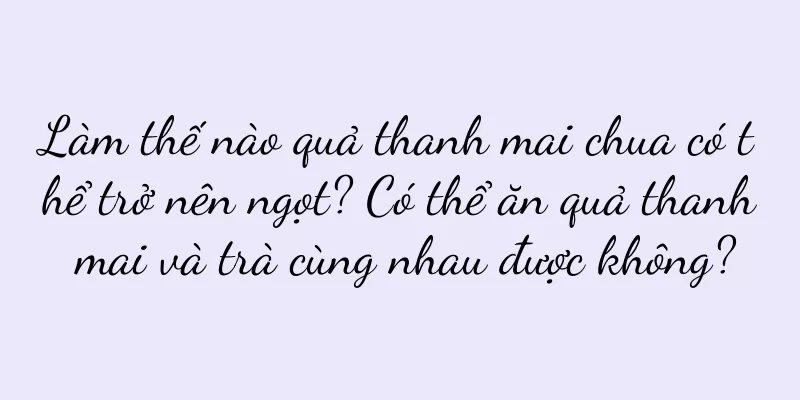 Làm thế nào quả thanh mai chua có thể trở nên ngọt? Có thể ăn quả thanh mai và trà cùng nhau được không?