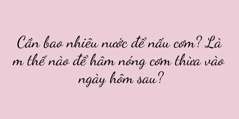 Cần bao nhiêu nước để nấu cơm? Làm thế nào để hâm nóng cơm thừa vào ngày hôm sau?