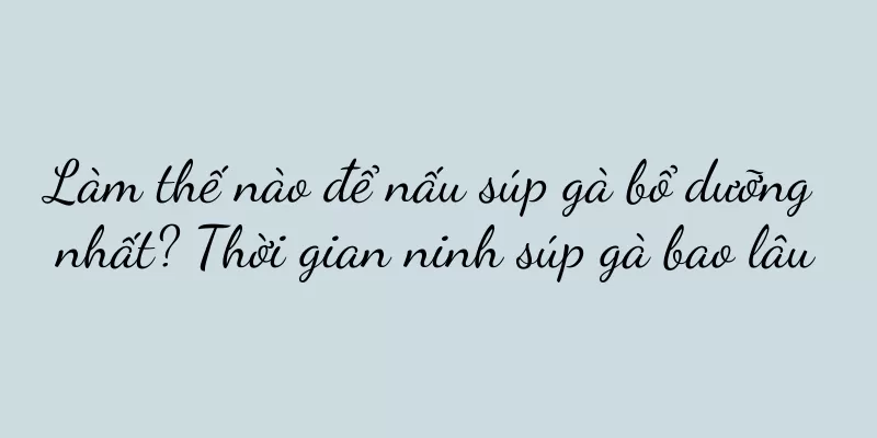Làm thế nào để nấu súp gà bổ dưỡng nhất? Thời gian ninh súp gà bao lâu