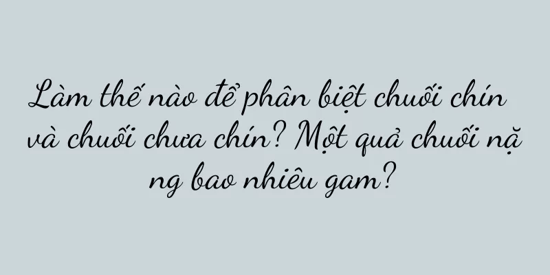 Làm thế nào để phân biệt chuối chín và chuối chưa chín? Một quả chuối nặng bao nhiêu gam?