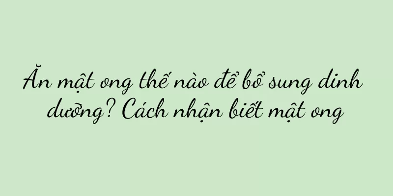 Ăn mật ong thế nào để bổ sung dinh dưỡng? Cách nhận biết mật ong