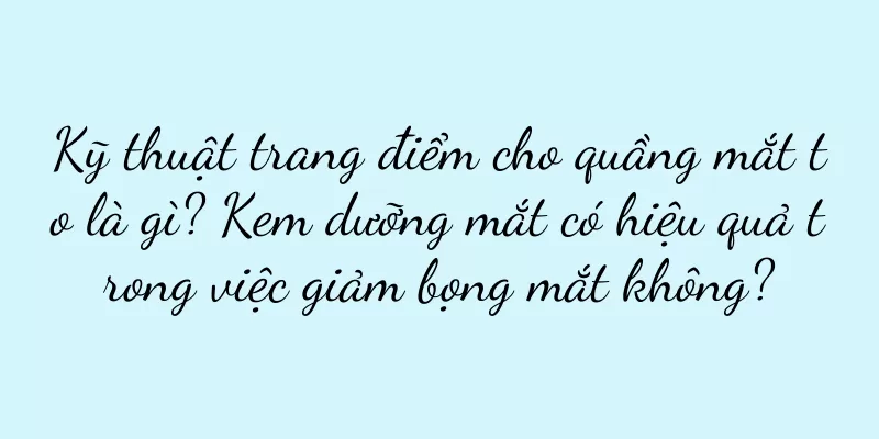 Kỹ thuật trang điểm cho quầng mắt to là gì? Kem dưỡng mắt có hiệu quả trong việc giảm bọng mắt không?
