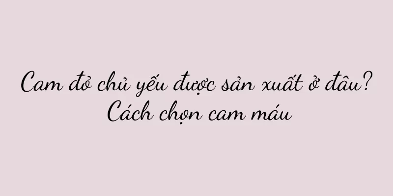 Cam đỏ chủ yếu được sản xuất ở đâu? Cách chọn cam máu