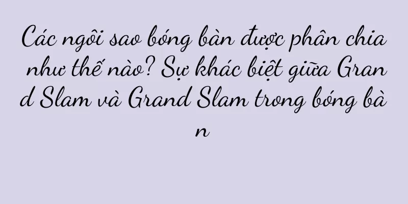 Các ngôi sao bóng bàn được phân chia như thế nào? Sự khác biệt giữa Grand Slam và Grand Slam trong bóng bàn