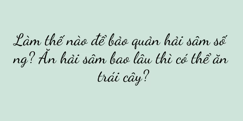 Làm thế nào để bảo quản hải sâm sống? Ăn hải sâm bao lâu thì có thể ăn trái cây?