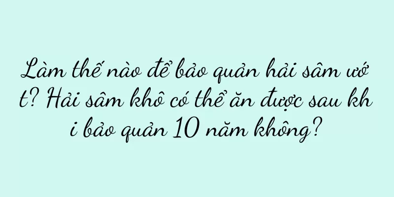 Làm thế nào để bảo quản hải sâm ướt? Hải sâm khô có thể ăn được sau khi bảo quản 10 năm không?