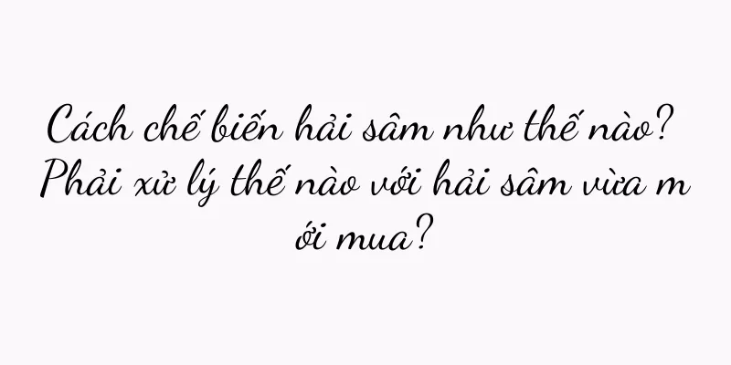 Cách chế biến hải sâm như thế nào? Phải xử lý thế nào với hải sâm vừa mới mua?