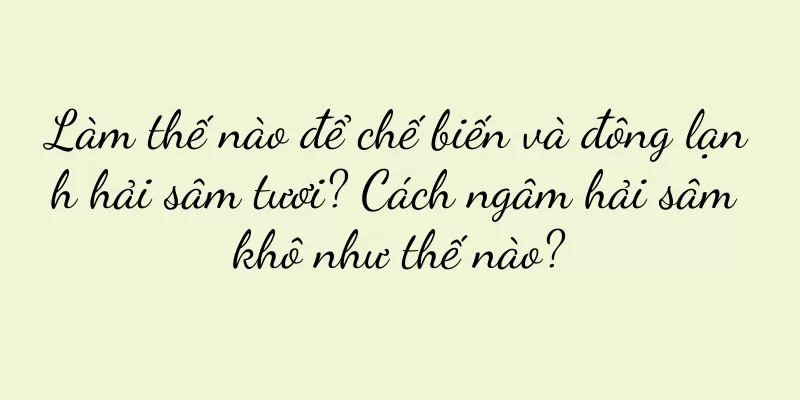 Làm thế nào để chế biến và đông lạnh hải sâm tươi? Cách ngâm hải sâm khô như thế nào?