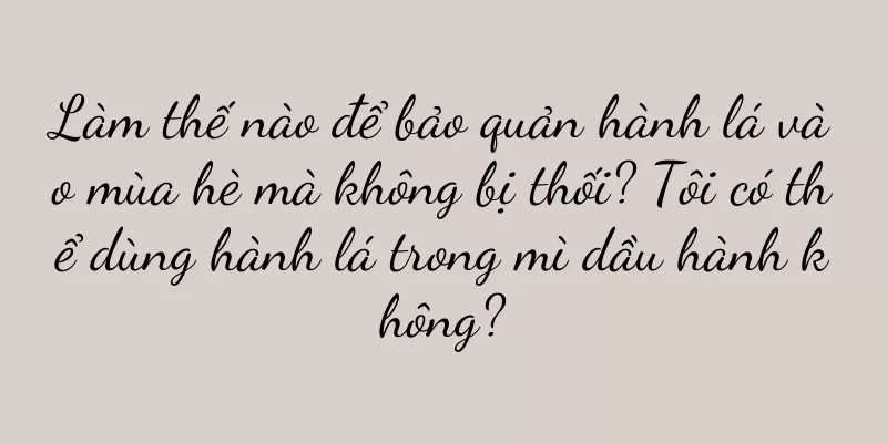 Làm thế nào để bảo quản hành lá vào mùa hè mà không bị thối? Tôi có thể dùng hành lá trong mì dầu hành không?