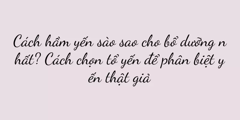 Cách hầm yến sào sao cho bổ dưỡng nhất? Cách chọn tổ yến để phân biệt yến thật giả