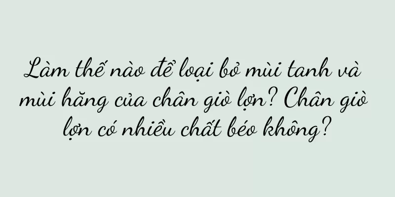 Làm thế nào để loại bỏ mùi tanh và mùi hăng của chân giò lợn? Chân giò lợn có nhiều chất béo không?
