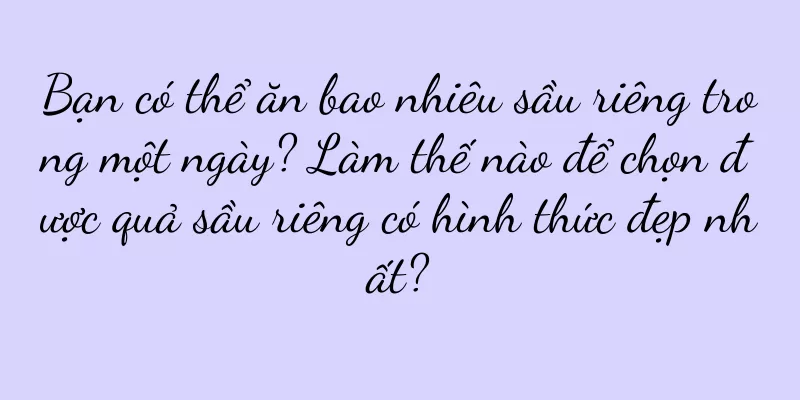 Bạn có thể ăn bao nhiêu sầu riêng trong một ngày? Làm thế nào để chọn được quả sầu riêng có hình thức đẹp nhất?