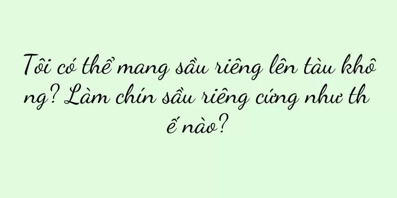 Tôi có thể mang sầu riêng lên tàu không? Làm chín sầu riêng cứng như thế nào?