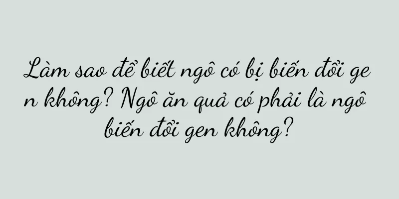 Làm sao để biết ngô có bị biến đổi gen không? Ngô ăn quả có phải là ngô biến đổi gen không?