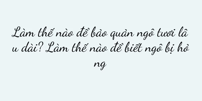 Làm thế nào để bảo quản ngô tươi lâu dài? Làm thế nào để biết ngô bị hỏng