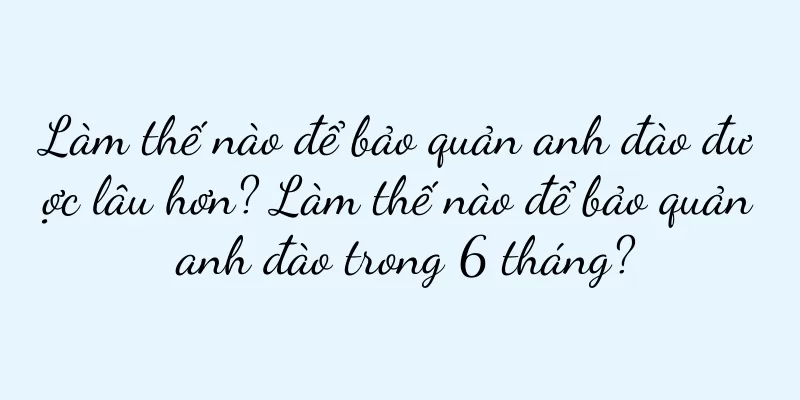 Làm thế nào để bảo quản anh đào được lâu hơn? Làm thế nào để bảo quản anh đào trong 6 tháng?