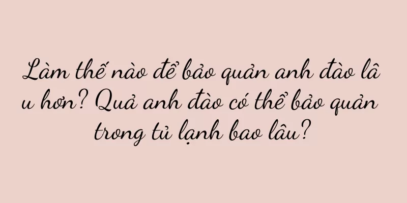 Làm thế nào để bảo quản anh đào lâu hơn? Quả anh đào có thể bảo quản trong tủ lạnh bao lâu?