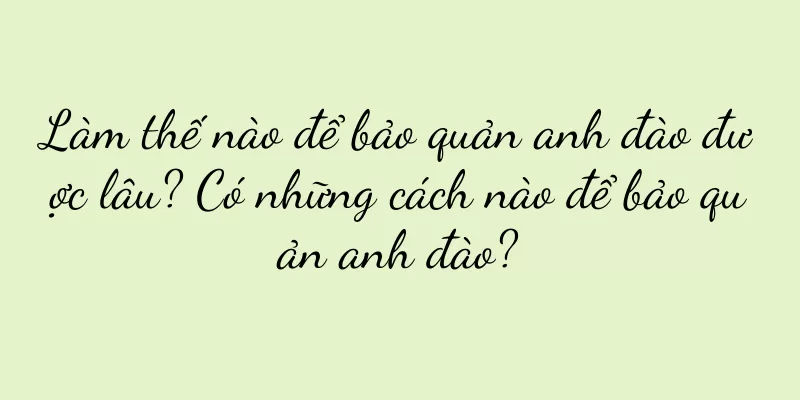 Làm thế nào để bảo quản anh đào được lâu? Có những cách nào để bảo quản anh đào?