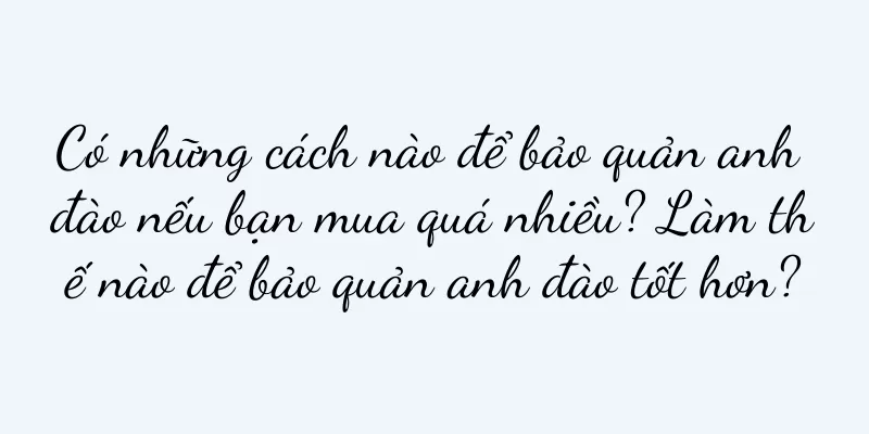 Có những cách nào để bảo quản anh đào nếu bạn mua quá nhiều? Làm thế nào để bảo quản anh đào tốt hơn?
