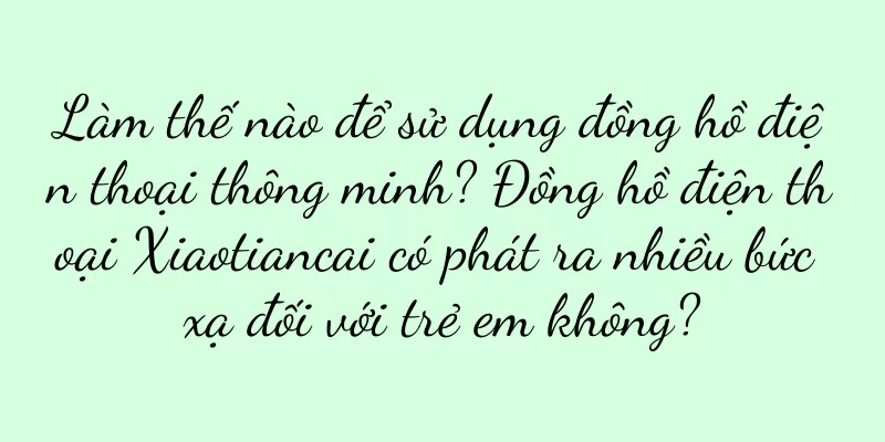 Làm thế nào để sử dụng đồng hồ điện thoại thông minh? Đồng hồ điện thoại Xiaotiancai có phát ra nhiều bức xạ đối với trẻ em không?