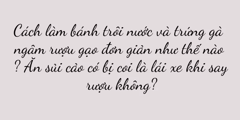 Cách làm bánh trôi nước và trứng gà ngâm rượu gạo đơn giản như thế nào? Ăn sủi cảo có bị coi là lái xe khi say rượu không?