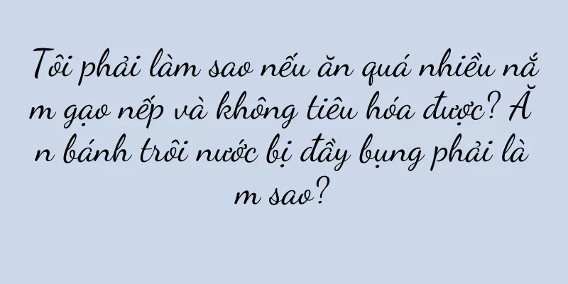 Tôi phải làm sao nếu ăn quá nhiều nắm gạo nếp và không tiêu hóa được? Ăn bánh trôi nước bị đầy bụng phải làm sao?