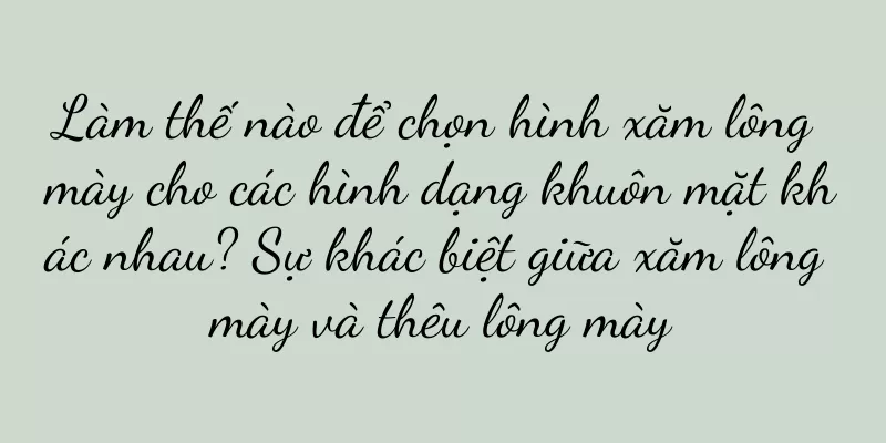 Làm thế nào để chọn hình xăm lông mày cho các hình dạng khuôn mặt khác nhau? Sự khác biệt giữa xăm lông mày và thêu lông mày