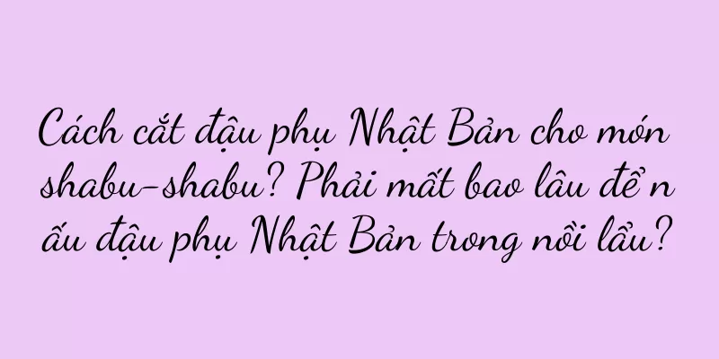Cách cắt đậu phụ Nhật Bản cho món shabu-shabu? Phải mất bao lâu để nấu đậu phụ Nhật Bản trong nồi lẩu?