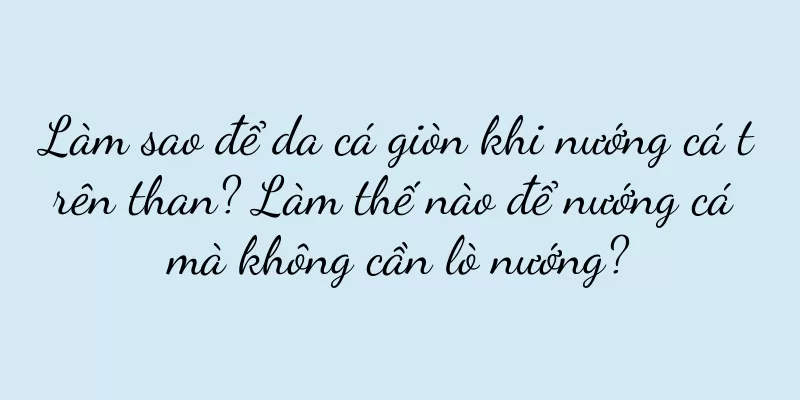 Làm sao để da cá giòn khi nướng cá trên than? Làm thế nào để nướng cá mà không cần lò nướng?