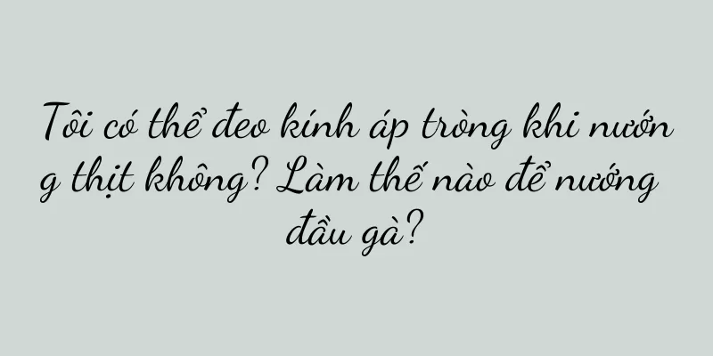 Tôi có thể đeo kính áp tròng khi nướng thịt không? Làm thế nào để nướng đầu gà?