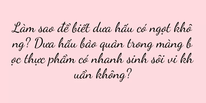 Làm sao để biết dưa hấu có ngọt không? Dưa hấu bảo quản trong màng bọc thực phẩm có nhanh sinh sôi vi khuẩn không?