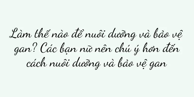 Làm thế nào để nuôi dưỡng và bảo vệ gan? Các bạn nữ nên chú ý hơn đến cách nuôi dưỡng và bảo vệ gan